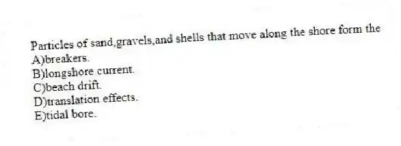 Particles of sand,gravels,and shells that move along the shore form the
A)breakers.
B)longshore current.
C)beach drift.
D)translation effects.
E)tidal bore.