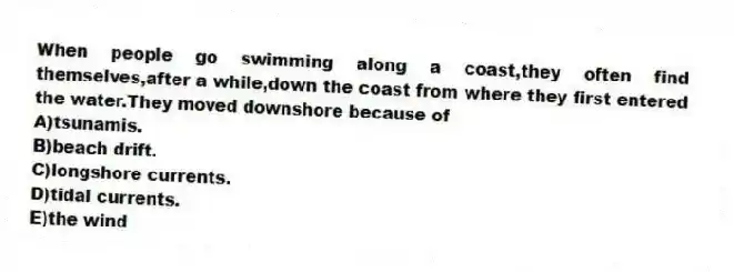 When people go swimming along a coast,they often find themselves,after a while,down the coast from where they first entered the water.They moved downshore because of
A)tsunamis.
B)beach drift.
C)longshore currents.
D)tidal currents.
E)the wind