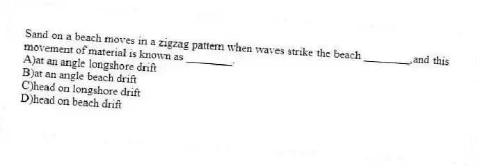Sand on a beach moves in a zigzag pattern when waves strike the beach ________,and this movement of material is known as ________.
A)at an angle longshore drift
B)at an angle beach drift
C)head on longshore drift
D)head on beach drift