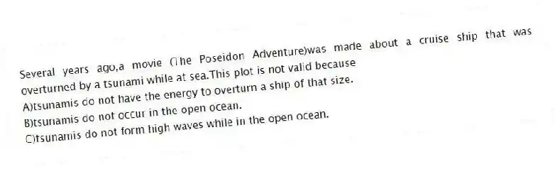 Several years ago,a movie (The Poseidon Adventure)was made about a cruise ship that was overturned by a tsunami while at sea.This plot is not valid because
A)tsunamis do not have the energy to overturn a ship of that size.
B)tsunamis do not occur in the open ocean.
C)tsunamis do not form high waves while in the open ocean.