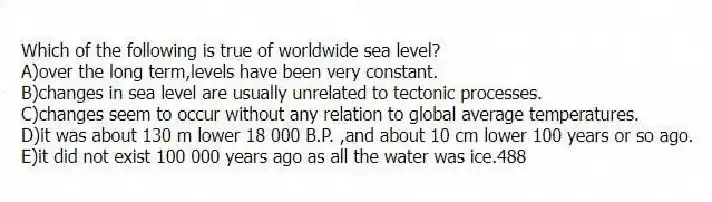 Which of the following is true of worldwide sea level?
A)over the long term,levels have been very constant.
B)changes in sea level are usually unrelated to tectonic processes.
C)changes seem to occur without any relation to global average temperatures.
D)it was about 130 m lower 18 000 B.P. ,and about 10 cm lower 100 years or so ago.
E)it did not exist 100 000 years ago as all the water was ice.488