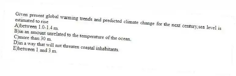 Given present global warming trends and predicted climate change for the next century,sea level is estimated to rise
A)between 1.0-1.4 m.
B)in an amount unrelated to the temperature of the ocean.
C)more than 30 m.
D)in a way that will not threaten coastal inhabitants.
E)between 1 and 3 m.