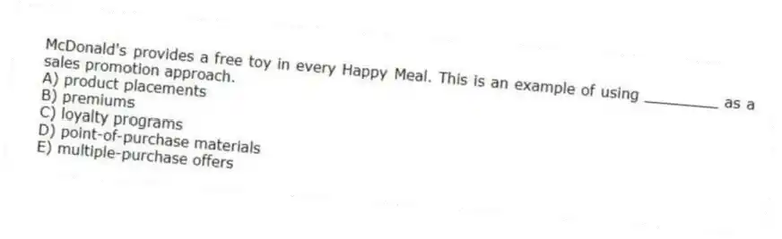 McDonald's provides a free toy in every Happy Meal. This is an example of using ________ as a sales promotion approach.
A) product placements
B) premiums
C) loyalty programs
D) point-of-purchase materials
E) multiple-purchase offers