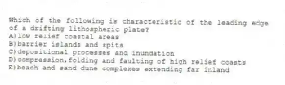 Which of the following is characteristic of the leading edge of a drifting lithospheric plate?
A)low relief coastal areas
B)barrier islands and spits
C)depositional processes and inundation
D)compression,folding and faulting of high relief coasts
E)beach and sand dune complexes extending far inland