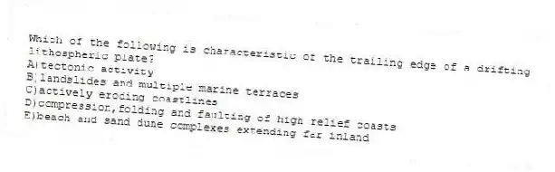 Which of the following is characteristic of the trailing edge of a drifting lithospheric plate?
A)tectonic activity
B)landslides and multiple marine terraces
C)actively eroding coastlines
D)compression,folding and faulting of high relief coasts
E)beach and sand dune complexes extending far inland