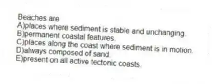 Beaches are
A)places where sediment is stable and unchanging.
B)permanent coastal features.
C)places along the coast where sediment is in motion.
D)always composed of sand.
E)present on all active tectonic coasts.