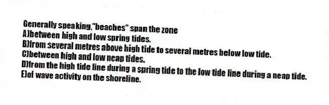 Generally speaking,"beaches" span the zone
A)between high and low spring tides.
B)from several metres above high tide to several metres below low tide.
C)between high and low neap tides.
D)from the high tide line during a spring tide to the low tide line during a neap tide.
E)of wave activity on the shoreline.