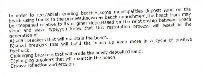 In order to reestablish eroding beaches,some municipalities deposit sand on the beach using trucks.In the process,known as beach nourishment,the beach front may be steepened relative to its original slope.Based on the relationship between beach slope and wave type,you know that this restoration process will result in the generation of
A)small breakers that will maintain the beach.
B)small breakers that will build the beach up even more in a cycle of positive feedback.
C)plunging breakers that will erode the newly deposited sand.
D)plunging breakers that will maintain the beach.
E)wave reflection and erosion.