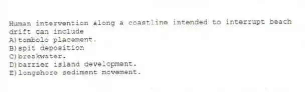 Human intervention along a coastline intended to interrupt beach drift can include
A)tombolo placement.
B)spit deposition
C)breakwater.
D)barrier island development.
E)longshore sediment movement.