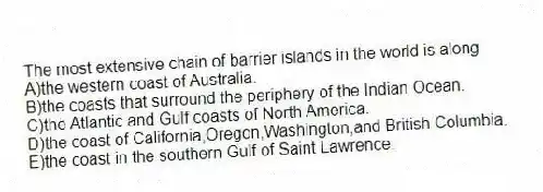 The most extensive chain of barrier islands in the world is along
A)the western coast of Australia.
B)the coasts that surround the periphery of the Indian Ocean.
C)the Atlantic and Gulf coasts of North America.
D)the coast of California,Oregon,Washington,and British Columbia.
E)the coast in the southern Gulf of Saint Lawrence.