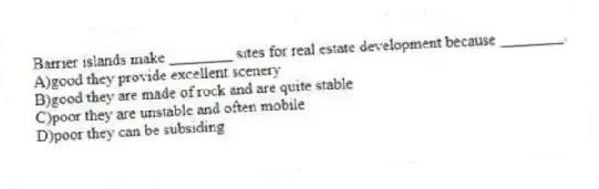 Barrier islands make ________ sites for real estate development because ________.
A)good they provide excellent scenery
B)good they are made of rock and are quite stable
C)poor they are unstable and often mobile
D)poor they can be subsiding