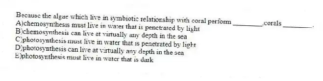 Because the algae which live in symbiotic relationship with coral perform ________,corals ________.
A)chemosynthesis must live in water that is penetrated by light
B)chemosynthesis can live at virtually any depth in the sea
C)photosynthesis must live in water that is penetrated by light
D)photosynthesis can live at virtually any depth in the sea
E)photosynthesis must live in water that is dark