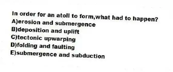 In order for an atoll to form,what had to happen?
A)erosion and submergence
B)deposition and uplift
C)tectonic upwarping
D)folding and faulting
E)submergence and subduction