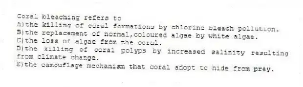 Coral bleaching refers to
A)the killing of coral formations by chlorine bleach pollution.
B)the replacement of normal,coloured algae by white algae.
C)the loss of algae from the coral.
D)the killing of coral polyps by increased salinity resulting from climate change.
E)the camouflage mechanism that coral adopt to hide from prey.