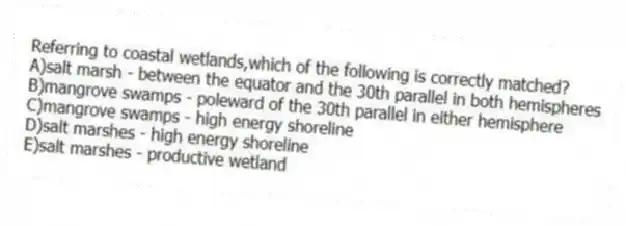 Referring to coastal wetlands,which of the following is correctly matched?
A)salt marsh - between the equator and the 30th parallel in both hemispheres
B)mangrove swamps - poleward of the 30th parallel in either hemisphere
C)mangrove swamps - high energy shoreline
D)salt marshes - high energy shoreline
E)salt marshes - productive wetland