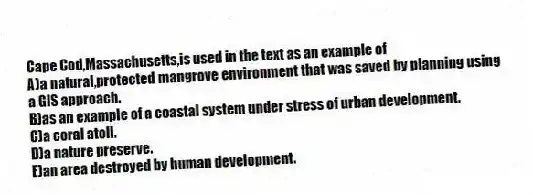 Cape Cod,Massachusetts,is used in the text as an example of
A)a natural,protected mangrove environment that was saved by planning using a GIS approach.
B)as an example of a coastal system under stress of urban development.
C)a coral atoll.
D)a nature preserve.
E)an area destroyed by human development.
