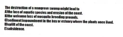The destruction of a mangrove swamp might lead to
A)the loss of aquatic species and erosion of the coast.
B)the welcome loss of mosquito breeding grounds.
C)sediment impoundment in the bay or estuary where the plants once lived.
D)uplift of the coast.
E)subsidence.
