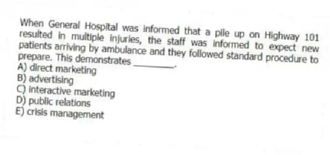 When General Hospital was informed that a pile up on Highway 101 resulted in multiple injuries, the staff was informed to expect new patients arriving by ambulance and they followed standard procedure to prepare. This demonstrates ________.
A) direct marketing
B) advertising
C) interactive marketing
D) public relations
E) crisis management