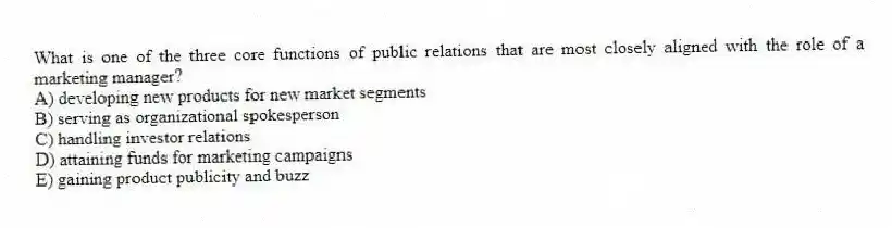 What is one of the three core functions of public relations that are most closely aligned with the role of a marketing manager?
A) developing new products for new market segments
B) serving as organizational spokesperson
C) handling investor relations
D) attaining funds for marketing campaigns
E) gaining product publicity and buzz