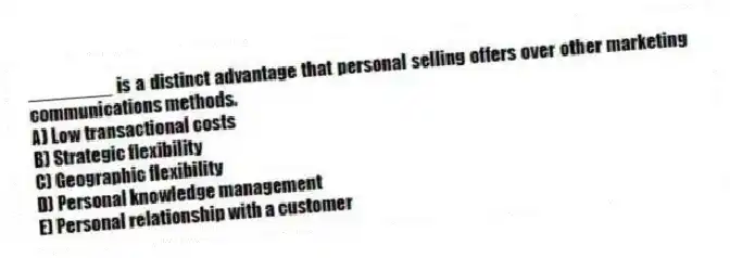 ________ is a distinct advantage that personal selling offers over other marketing communications methods.
A) Low transactional costs
B) Strategic flexibility
C) Geographic flexibility
D) Personal knowledge management
E) Personal relationship with a customer