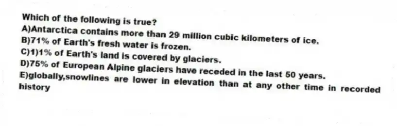 Which of the following is true?
A)Antarctica contains more than 29 million cubic kilometers of ice.
B)71% of Earth's fresh water is frozen.
C)1)1% of Earth's land is covered by glaciers.
D)75% of European Alpine glaciers have receded in the last 50 years.
E)globally,snowlines are lower in elevation than at any other time in recorded history