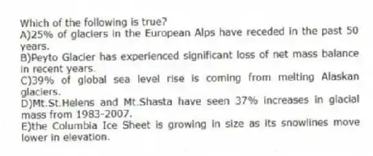 Which of the following is true?
A)25% of glaciers in the European Alps have receded in the past 50 years.
B)Peyto Glacier has experienced significant loss of net mass balance in recent years.
C)39% of global sea level rise is coming from melting Alaskan glaciers.
D)Mt.St.Helens and Mt.Shasta have seen 37% increases in glacial mass from 1983-2007.
E)the Columbia Ice Sheet is growing in size as its snowlines move lower in elevation.