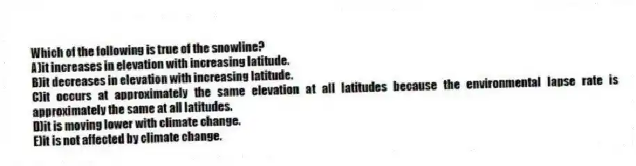 Which of the following is true of the snowline?
A)it increases in elevation with increasing latitude.
B)it decreases in elevation with increasing latitude.
C)it occurs at approximately the same elevation at all latitudes because the environmental lapse rate is approximately the same at all latitudes.
D)it is moving lower with climate change.
E)it is not affected by climate change.