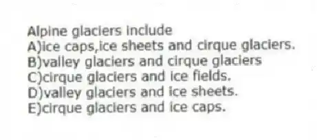 Alpine glaciers include
A)ice caps,ice sheets and cirque glaciers.
B)valley glaciers and cirque glaciers
C)cirque glaciers and ice fields.
D)valley glaciers and ice sheets.
E)cirque glaciers and ice caps.
