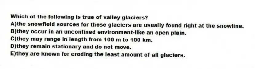 Which of the following is true of valley glaciers?
A)the snowfield sources for these glaciers are usually found right at the snowline.
B)they occur in an unconfined environment-like an open plain.
C)they may range in length from 100 m to 100 km.
D)they remain stationary and do not move.
E)they are known for eroding the least amount of all glaciers.