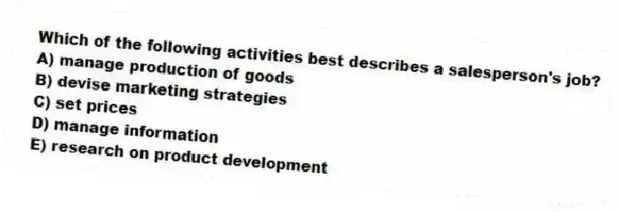 Which of the following activities best describes a salesperson's job?
A) manage production of goods
B) devise marketing strategies
C) set prices
D) manage information
E) research on product development