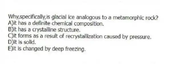 Why,specifically,is glacial ice analogous to a metamorphic rock?
A)it has a definite chemical composition.
B)it has a crystalline structure.
C)it forms as a result of recrystallization caused by pressure.
D)it is solid.
E)it is changed by deep freezing.
