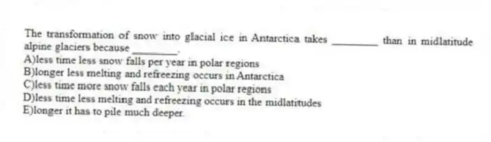 The transformation of snow into glacial ice in Antarctica takes ________ than in midlatitude alpine glaciers because ________.
A)less time less snow falls per year in polar regions
B)longer less melting and refreezing occurs in Antarctica
C)less time more snow falls each year in polar regions
D)less time less melting and refreezing occurs in the midlatitudes
E)longer it has to pile much deeper.