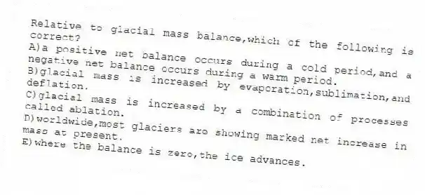 Relative to glacial mass balance,which of the following is correct?
A)a positive net balance occurs during a cold period,and a negative net balance occurs during a warm period.
B)glacial mass is increased by evaporation,sublimation,and deflation.
C)glacial mass is increased by a combination of processes called ablation.
D)worldwide,most glaciers are showing marked net increase in mass at present.
E)where the balance is zero,the ice advances.