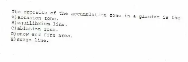The opposite of the accumulation zone in a glacier is the
A)abrasion zone.
B)equilibrium line.
C)ablation zone.
D)snow and firn area.
E)surge line.