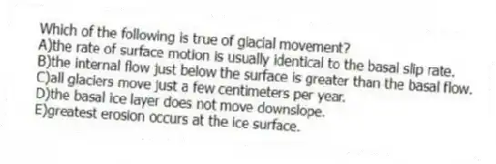 Which of the following is true of glacial movement?
A)the rate of surface motion is usually identical to the basal slip rate.
B)the internal flow just below the surface is greater than the basal flow.
C)all glaciers move just a few centimeters per year.
D)the basal ice layer does not move downslope.
E)greatest erosion occurs at the ice surface.