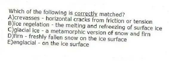 Which of the following is <u> correctly</u> matched?
A)crevasses - horizontal cracks from friction or tension
B)ice regelation - the melting and refreezing of surface ice
C)glacial ice - a metamorphic version of snow and firn
D)firn - freshly fallen snow on the ice surface
E)englacial - on the ice surface