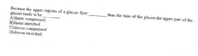 Because the upper regions of a glacier flow ________ than the base of the glacier,the upper part of the glacier tends to be ________.
A)faster compressed
B)faster stretched
C)slower compressed
D)slower stretched