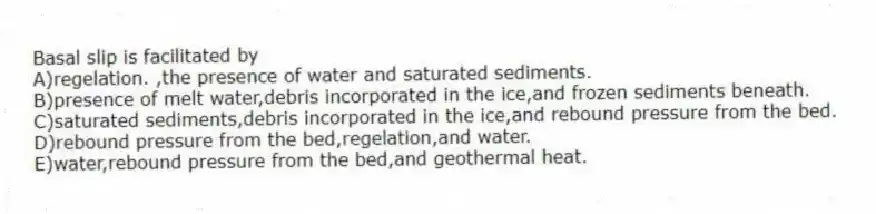 Basal slip is facilitated by
A)regelation. ,the presence of water and saturated sediments.
B)presence of melt water,debris incorporated in the ice,and frozen sediments beneath.
C)saturated sediments,debris incorporated in the ice,and rebound pressure from the bed.
D)rebound pressure from the bed,regelation,and water.
E)water,rebound pressure from the bed,and geothermal heat.