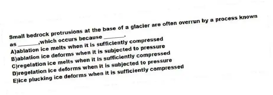 Small bedrock protrusions at the base of a glacier are often overrun by a process known as ________,which occurs because ________.
A)ablation ice melts when it is sufficiently compressed
B)ablation ice deforms when it is subjected to pressure
C)regelation ice melts when it is sufficiently compressed
D)regelation ice deforms when it is subjected to pressure
E)ice plucking ice deforms when it is sufficiently compressed