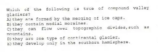 Which of the following is true of compound valley glaciers?
A)they are formed by the merging of ice caps.
B)they contain medial moraines.
C)they can flow over topographic divides,such as mountains.
D)they are one type of continental glacier.
E)they develop only in the southern hemisphere.