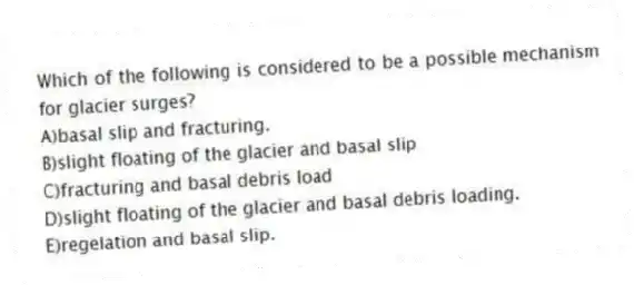 Which of the following is considered to be a possible mechanism for glacier surges?
A)basal slip and fracturing.
B)slight floating of the glacier and basal slip
C)fracturing and basal debris load
D)slight floating of the glacier and basal debris loading.
E)regelation and basal slip.