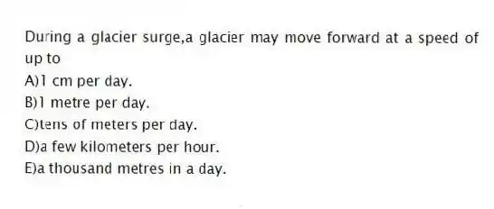 During a glacier surge,a glacier may move forward at a speed of up to
A)1 cm per day.
B)1 metre per day.
C)tens of meters per day.
D)a few kilometers per hour.
E)a thousand metres in a day.