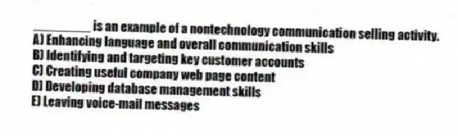 ________ is an example of a nontechnology communication selling activity.
A) Enhancing language and overall communication skills
B) Identifying and targeting key customer accounts
C) Creating useful company web page content
D) Developing database management skills
E) Leaving voice-mail messages
