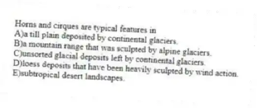 Horns and cirques are typical features in
A)a till plain deposited by continental glaciers.
B)a mountain range that was sculpted by alpine glaciers.
C)unsorted glacial deposits left by continental glaciers.
D)loess deposits that have been heavily sculpted by wind action.
E)subtropical desert landscapes.