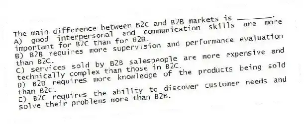 The main difference between B2C and B2B markets is ________.
A) good interpersonal and communication skills are more important for B2C than for B2B.
B) B2B requires more supervision and performance evaluation than B2C.
C) services sold by B2B salespeople are more expensive and technically complex than those in B2C.
D) B2B requires more knowledge of the products being sold than B2C.
E) B2C requires the ability to discover customer needs and solve their problems more than B2B.
