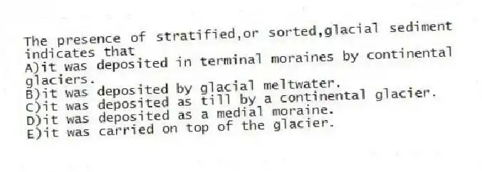 The presence of stratified,or sorted,glacial sediment indicates that
A)it was deposited in terminal moraines by continental glaciers.
B)it was deposited by glacial meltwater.
C)it was deposited as till by a continental glacier.
D)it was deposited as a medial moraine.
E)it was carried on top of the glacier.