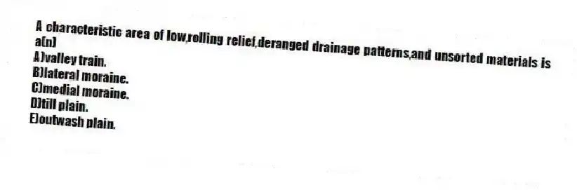 A characteristic area of low,rolling relief,deranged drainage patterns,and unsorted materials is a(n)
A)valley train.
B)lateral moraine.
C)medial moraine.
D)till plain.
E)outwash plain.