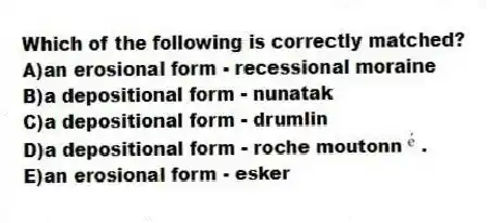 Which of the following is correctly matched?
A)an erosional form - recessional moraine
B)a depositional form - nunatak
C)a depositional form - drumlin
D)a depositional form - roche moutonn .
E)an erosional form - esker
