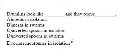 Drumlins look like ________ and they occur ________.
A)mesas in isolation
B)mesas in swarms
C)inverted spoons in isolation
D)inverted spoons in swarms
E)roches moutonnes in isolation