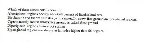 Which of these statements is correct?
A)periglacial regions occupy about 40 percent of Earth's land area.
B)subarctic and tundra climates ,with seasonally snow-free ground,are periglacial regions.
C)permanently frozen subsurface ground is called frostiground.
D)periglacial regions feature hot springs.
E)periglacial regions are always at latitudes higher than 66 degrees.